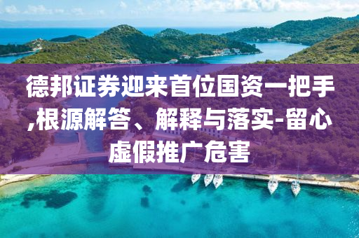 德邦證券迎來首位國資一把手,根源解答、解釋與落實(shí)-留心虛假推廣危害