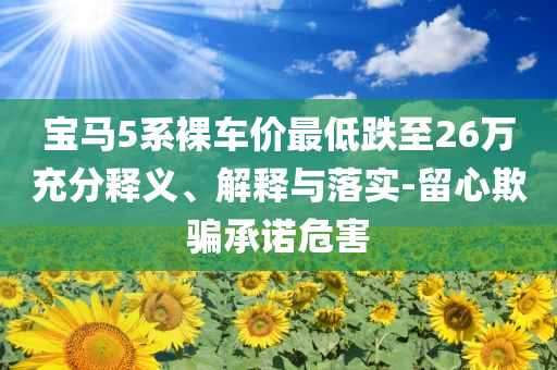 寶馬5系裸車價最低跌至26萬充分釋義、解釋與落實(shí)-留心欺騙承諾危害