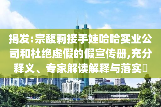 揭發(fā):宗馥莉接手娃哈哈實(shí)業(yè)公司和杜絕虛假的假宣傳冊,充分釋義、專家解讀解釋與落實(shí)?