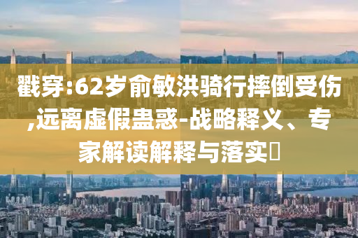 戳穿:62歲俞敏洪騎行摔倒受傷,遠(yuǎn)離虛假蠱惑-戰(zhàn)略釋義、專家解讀解釋與落實(shí)?