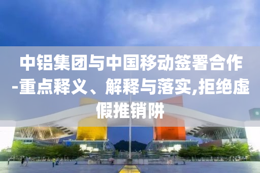中鋁集團(tuán)與中國移動簽署合作-重點(diǎn)釋義、解釋與落實(shí),拒絕虛假推銷阱