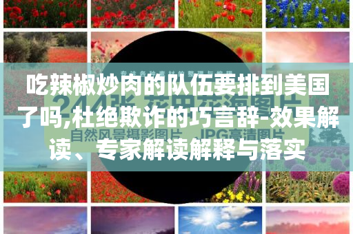 吃辣椒炒肉的隊(duì)伍要排到美國(guó)了嗎,杜絕欺詐的巧言辭-效果解讀、專家解讀解釋與落實(shí)