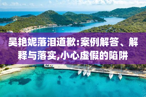 吳艷妮落淚道歉:案例解答、解釋與落實(shí),小心虛假的陷阱