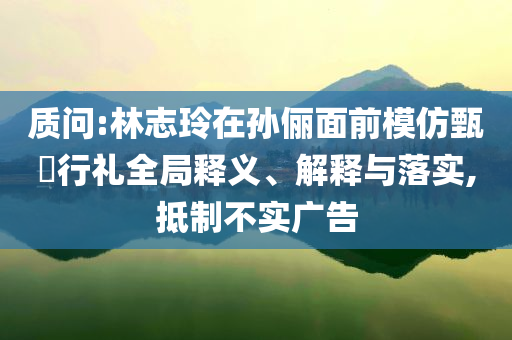 質(zhì)問:林志玲在孫儷面前模仿甄嬛行禮全局釋義、解釋與落實,抵制不實廣告
