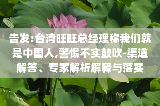 告發(fā):臺灣旺旺總經(jīng)理稱我們就是中國人,警惕不實鼓吹-渠道解答、專家解析解釋與落實