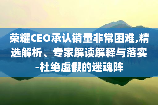 榮耀CEO承認銷量非常困難,精選解析、專家解讀解釋與落實-杜絕虛假的迷魂陣