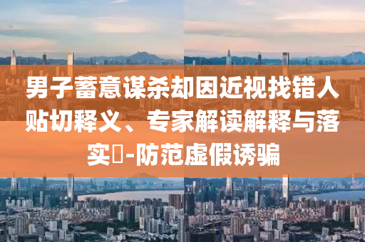 男子蓄意謀殺卻因近視找錯人貼切釋義、專家解讀解釋與落實?-防范虛假誘騙