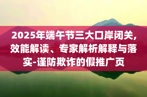 2025年端午節(jié)三大口岸閉關,效能解讀、專家解析解釋與落實-謹防欺詐的假推廣頁