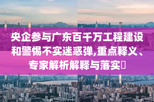 央企參與廣東百千萬工程建設和警惕不實迷惑彈,重點釋義、專家解析解釋與落實?