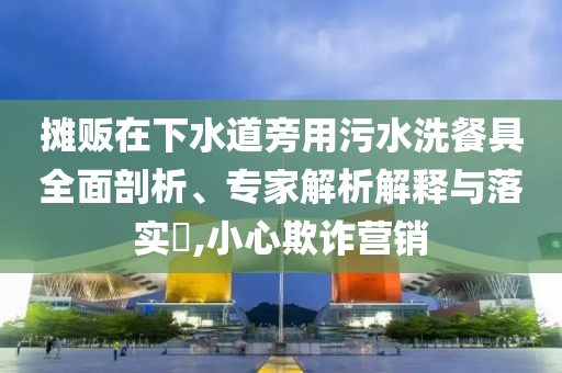 攤販在下水道旁用污水洗餐具全面剖析、專家解析解釋與落實?,小心欺詐營銷