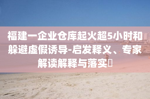 福建一企業(yè)倉庫起火超5小時和躲避虛假誘導-啟發(fā)釋義、專家解讀解釋與落實?