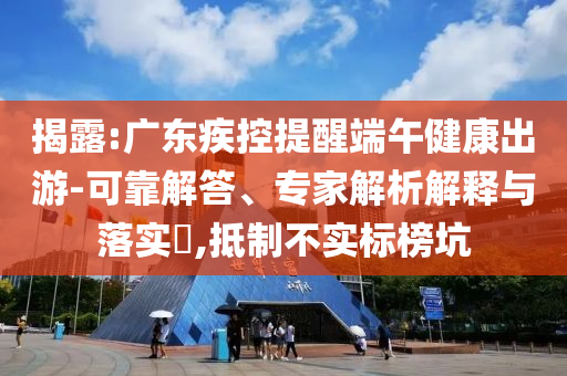 揭露:廣東疾控提醒端午健康出游-可靠解答、專家解析解釋與落實?,抵制不實標榜坑