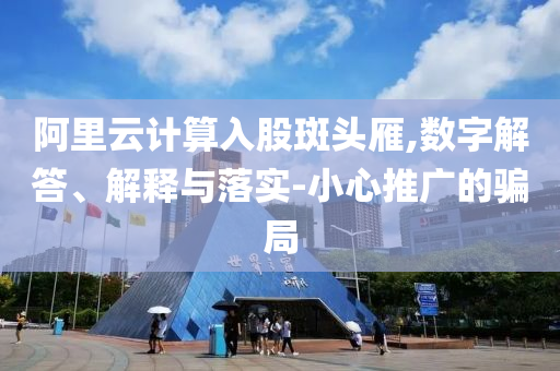 阿里云計算入股斑頭雁,數(shù)字解答、解釋與落實-小心推廣的騙局