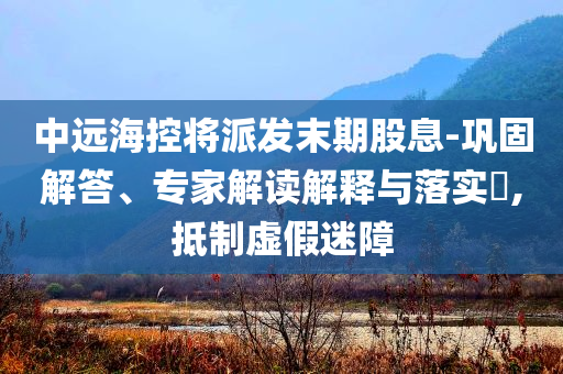 中遠(yuǎn)海控將派發(fā)末期股息-鞏固解答、專家解讀解釋與落實?,抵制虛假迷障