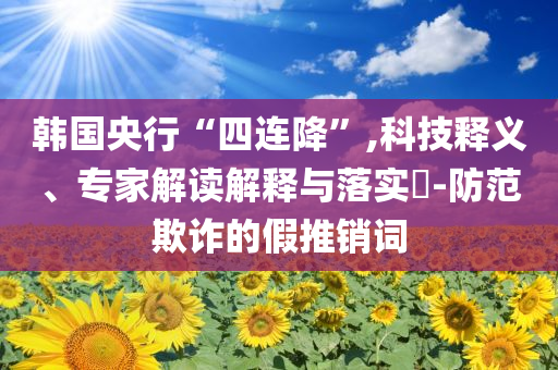 韓國央行“四連降”,科技釋義、專家解讀解釋與落實?-防范欺詐的假推銷詞