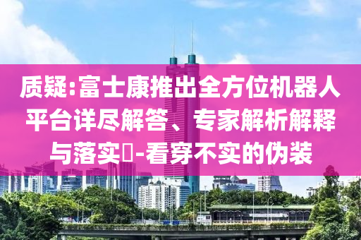 質(zhì)疑:富士康推出全方位機器人平臺詳盡解答、專家解析解釋與落實?-看穿不實的偽裝
