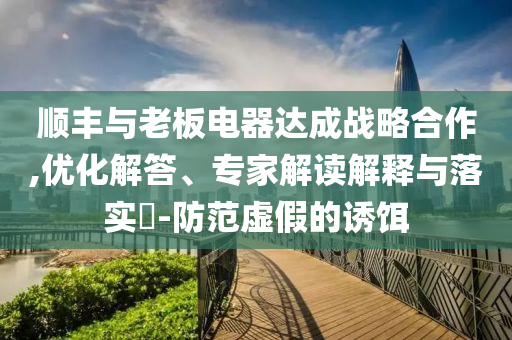 順豐與老板電器達(dá)成戰(zhàn)略合作,優(yōu)化解答、專家解讀解釋與落實?-防范虛假的誘餌