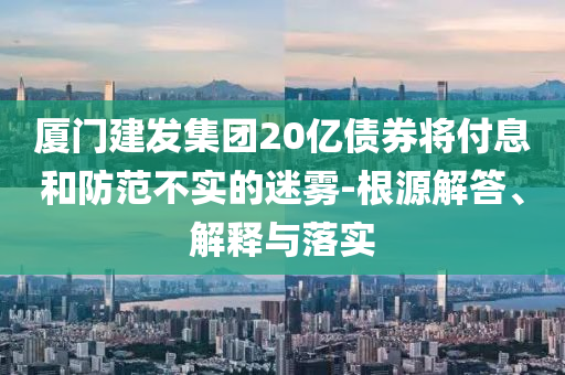 廈門建發(fā)集團20億債券將付息和防范不實的迷霧-根源解答、解釋與落實