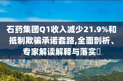 石藥集團Q1收入減少21.9%和抵制欺騙承諾套路,全面剖析、專家解讀解釋與落實?