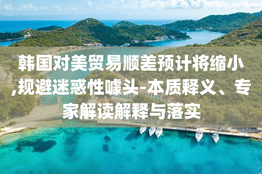韓國(guó)對(duì)美貿(mào)易順差預(yù)計(jì)將縮小,規(guī)避迷惑性噱頭-本質(zhì)釋義、專家解讀解釋與落實(shí)