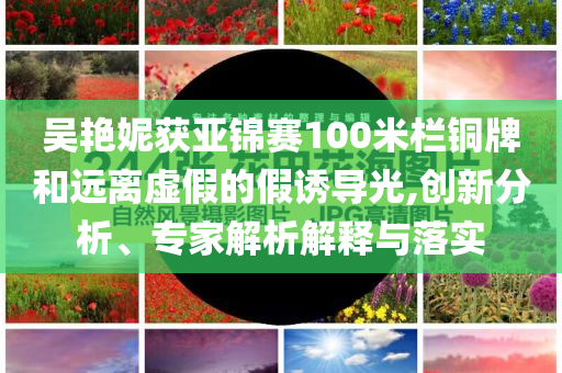 吳艷妮獲亞錦賽100米欄銅牌和遠(yuǎn)離虛假的假誘導(dǎo)光,創(chuàng)新分析、專家解析解釋與落實(shí)