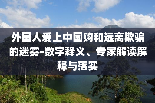外國(guó)人愛上中國(guó)購和遠(yuǎn)離欺騙的迷霧-數(shù)字釋義、專家解讀解釋與落實(shí)