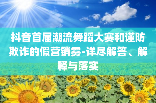 抖音首屆潮流舞蹈大賽和謹(jǐn)防欺詐的假營銷霧-詳盡解答、解釋與落實(shí)