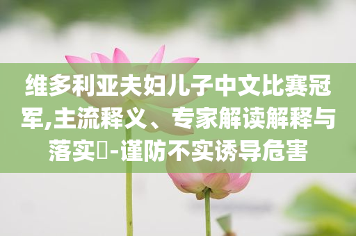 維多利亞夫婦兒子中文比賽冠軍,主流釋義、專家解讀解釋與落實(shí)?-謹(jǐn)防不實(shí)誘導(dǎo)危害