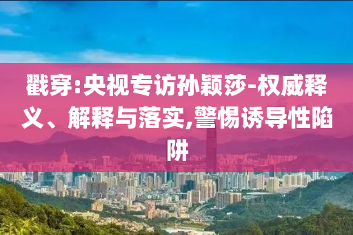 戳穿:央視專訪孫穎莎-權(quán)威釋義、解釋與落實(shí),警惕誘導(dǎo)性陷阱