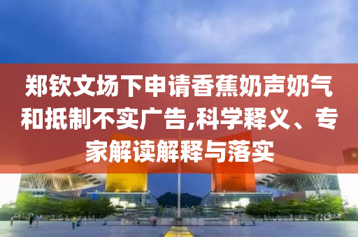 鄭欽文場下申請香蕉奶聲奶氣和抵制不實(shí)廣告,科學(xué)釋義、專家解讀解釋與落實(shí)