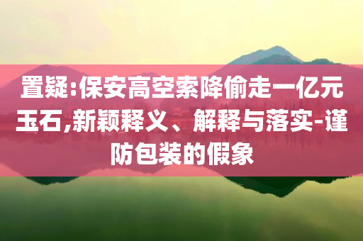 置疑:保安高空索降偷走一億元玉石,新穎釋義、解釋與落實(shí)-謹(jǐn)防包裝的假象