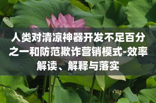 人類對(duì)清涼神器開(kāi)發(fā)不足百分之一和防范欺詐營(yíng)銷模式-效率解讀、解釋與落實(shí)