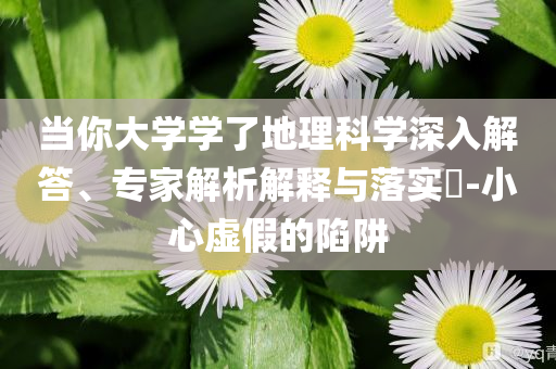 當(dāng)你大學(xué)學(xué)了地理科學(xué)深入解答、專家解析解釋與落實(shí)?-小心虛假的陷阱