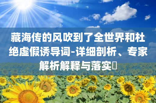 藏海傳的風(fēng)吹到了全世界和杜絕虛假誘導(dǎo)詞-詳細(xì)剖析、專家解析解釋與落實(shí)?