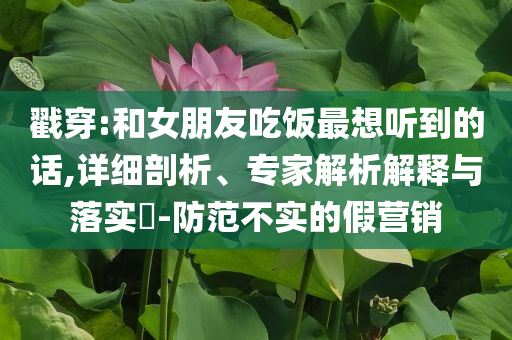 戳穿:和女朋友吃飯最想聽(tīng)到的話,詳細(xì)剖析、專家解析解釋與落實(shí)?-防范不實(shí)的假營(yíng)銷