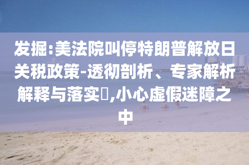 發(fā)掘:美法院叫停特朗普解放日關(guān)稅政策-透徹剖析、專家解析解釋與落實(shí)?,小心虛假迷障之中