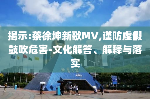 揭示:蔡徐坤新歌MV,謹(jǐn)防虛假鼓吹危害-文化解答、解釋與落實(shí)