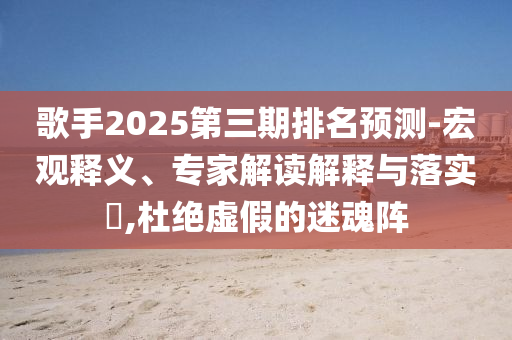 歌手2025第三期排名預(yù)測(cè)-宏觀釋義、專家解讀解釋與落實(shí)?,杜絕虛假的迷魂陣