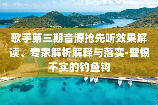 歌手第三期音源搶先聽效果解讀、專家解析解釋與落實(shí)-警惕不實(shí)的釣魚鉤