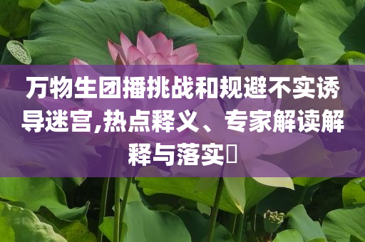 萬物生團(tuán)播挑戰(zhàn)和規(guī)避不實(shí)誘導(dǎo)迷宮,熱點(diǎn)釋義、專家解讀解釋與落實(shí)?