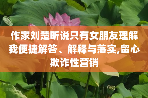 作家劉楚昕說(shuō)只有女朋友理解我便捷解答、解釋與落實(shí),留心欺詐性營(yíng)銷(xiāo)