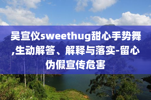 吳宣儀sweethug甜心手勢(shì)舞,生動(dòng)解答、解釋與落實(shí)-留心偽假宣傳危害