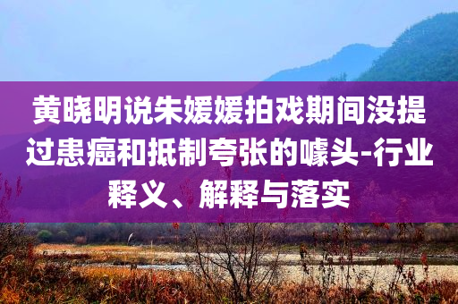 黃曉明說朱媛媛拍戲期間沒提過患癌和抵制夸張的噱頭-行業(yè)釋義、解釋與落實