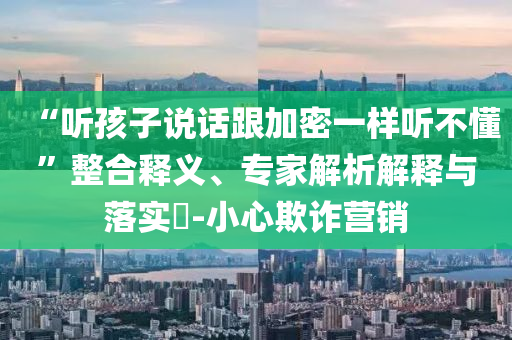 “聽孩子說話跟加密一樣聽不懂”整合釋義、專家解析解釋與落實?-小心欺詐營銷