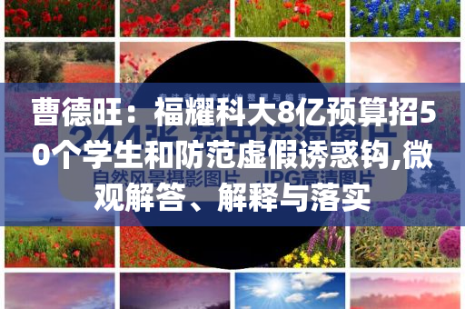 曹德旺：福耀科大8億預(yù)算招50個學(xué)生和防范虛假誘惑鉤,微觀解答、解釋與落實