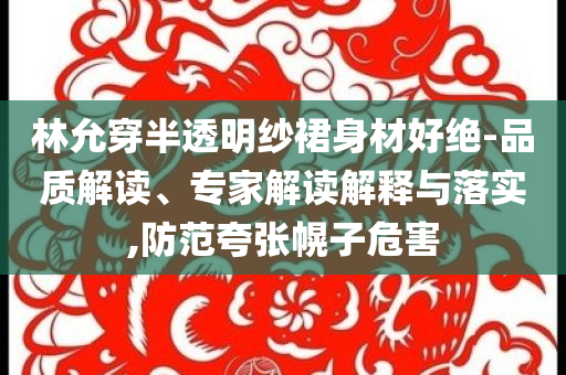林允穿半透明紗裙身材好絕-品質(zhì)解讀、專家解讀解釋與落實(shí),防范夸張幌子危害