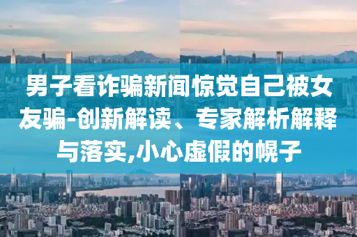 男子看詐騙新聞驚覺自己被女友騙-創(chuàng)新解讀、專家解析解釋與落實(shí),小心虛假的幌子