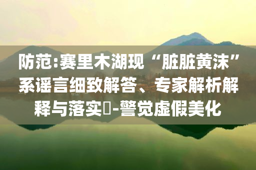 防范:賽里木湖現(xiàn)“臟臟黃沫”系謠言細(xì)致解答、專家解析解釋與落實?-警覺虛假美化