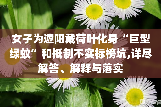 女子為遮陽戴荷葉化身“巨型綠蚊”和抵制不實(shí)標(biāo)榜坑,詳盡解答、解釋與落實(shí)