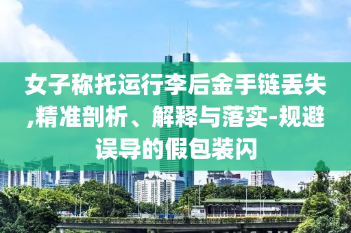 女子稱托運行李后金手鏈丟失,精準剖析、解釋與落實-規(guī)避誤導的假包裝閃
